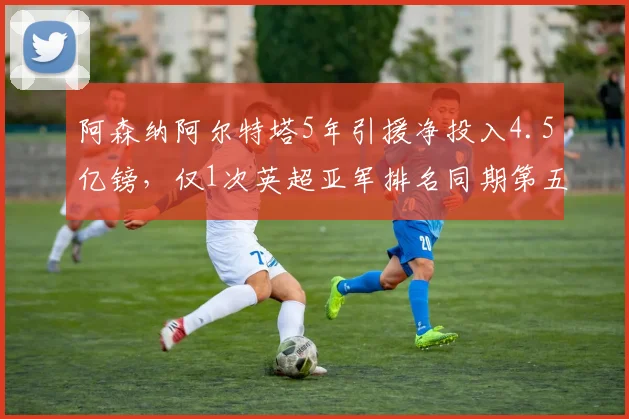 阿森纳阿尔特塔5年引援净投入4.5亿镑，仅1次英超亚军排名同期第五