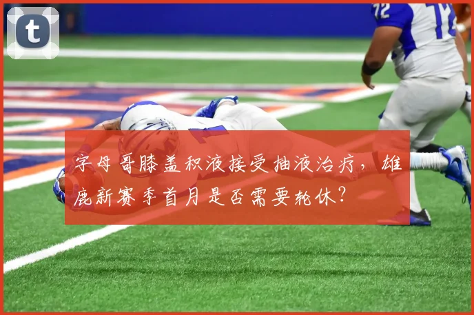 字母哥膝盖积液接受抽液治疗,雄鹿新赛季首月是否需要轮休?