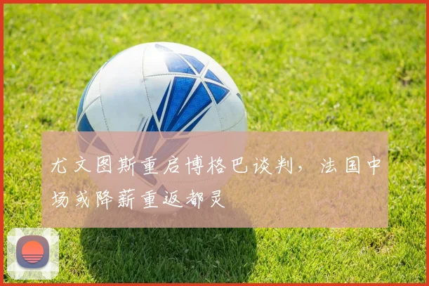 尤文图斯重启博格巴谈判，法国中场或降薪重返都灵