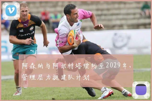 阿森纳与阿尔特塔续约至2029年，管理层力挺建队计划