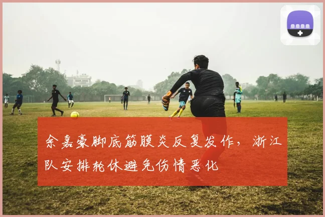 余嘉豪脚底筋膜炎反复发作，浙江队安排轮休避免伤情恶化