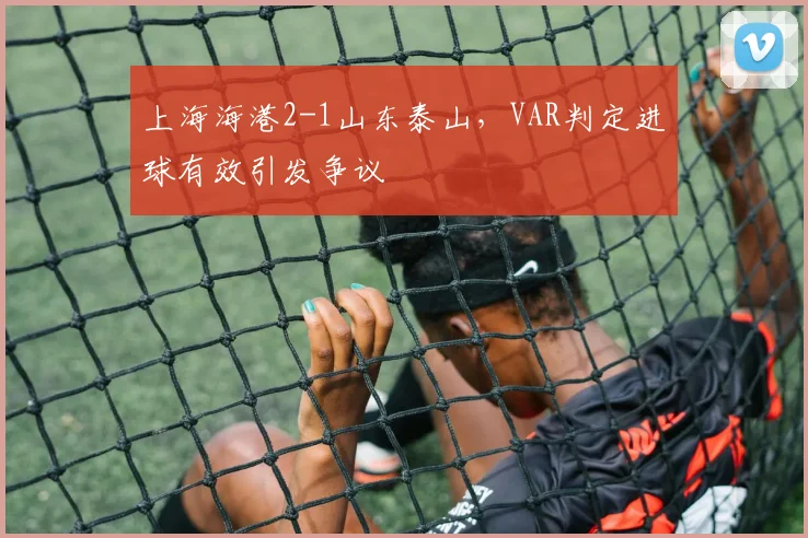 上海海港2-1山东泰山，VAR判定进球有效引发争议