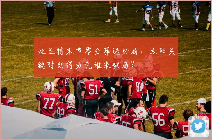 杜兰特末节零分葬送好局,太阳关键时刻得分荒谁来破局?