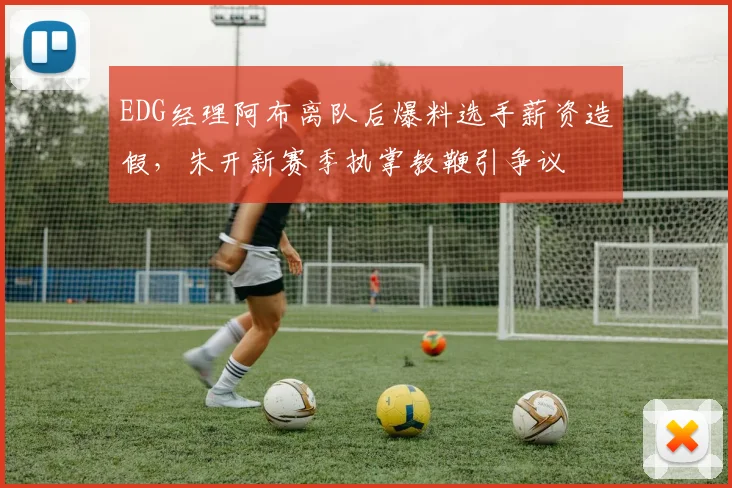 EDG经理阿布离队后爆料选手薪资造假,朱开新赛季执掌教鞭引争议