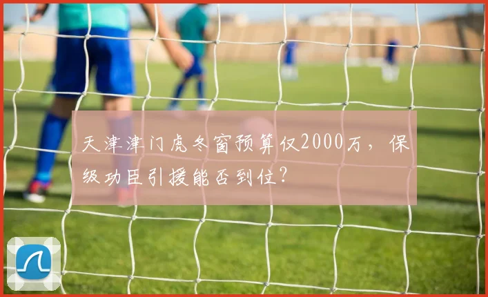 天津津门虎冬窗预算仅2000万,保级功臣引援能否到位?