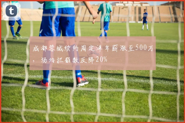 成都蓉城续约周定洋年薪涨至500万,场均拦截数反降20%